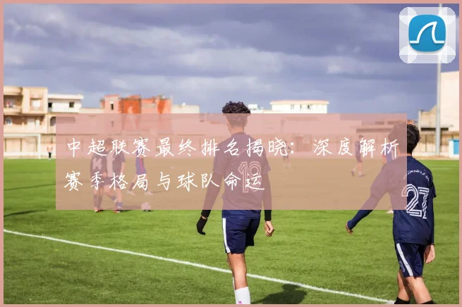 中超联赛最终排名揭晓：深度解析赛季格局与球队命运