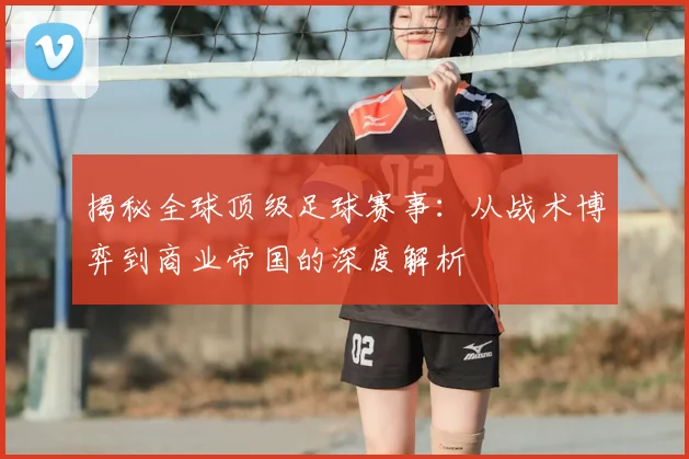 揭秘全球顶级足球赛事：从战术博弈到商业帝国的深度解析