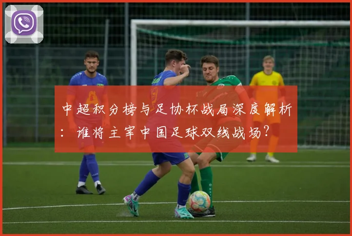 中超积分榜与足协杯战局深度解析：谁将主宰中国足球双线战场？