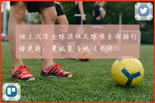 谁主沉浮全球顶级足球俱乐部排行榜更新，曼城皇马地位不保