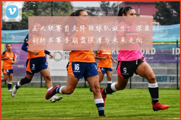 五大联赛首支降级球队诞生：深度剖析其赛季崩盘根源与未来走向