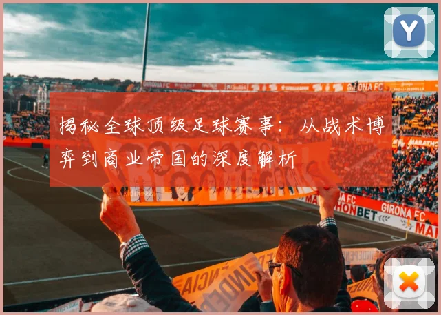 揭秘全球顶级足球赛事：从战术博弈到商业帝国的深度解析