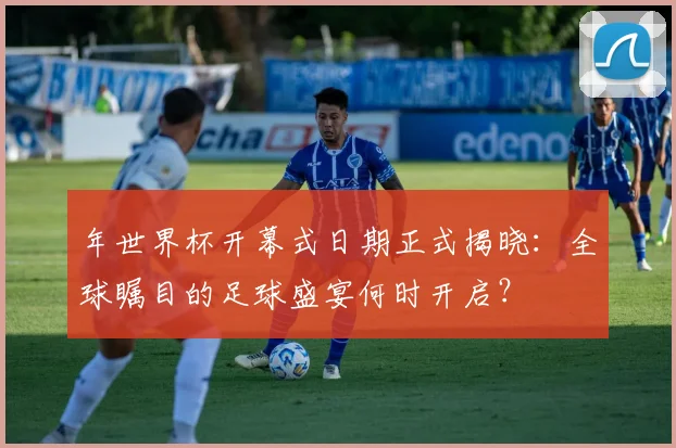年世界杯开幕式日期正式揭晓：全球瞩目的足球盛宴何时开启？