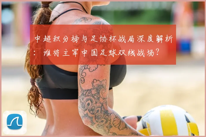中超积分榜与足协杯战局深度解析：谁将主宰中国足球双线战场？