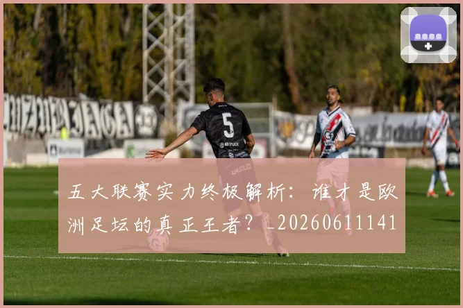 五大联赛实力终极解析：谁才是欧洲足坛的真正王者？_20260611141148