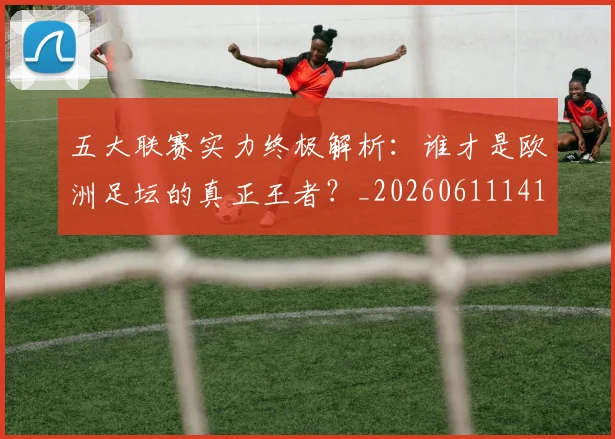 五大联赛实力终极解析：谁才是欧洲足坛的真正王者？_20260611141148